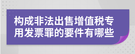 构成非法出售增值税专用发票罪的要件有哪些