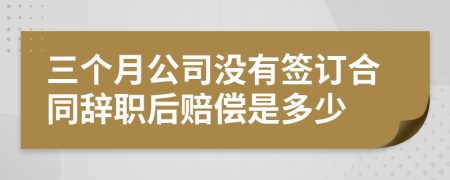 三个月公司没有签订合同辞职后赔偿是多少