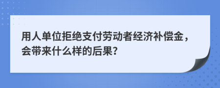 用人单位拒绝支付劳动者经济补偿金，会带来什么样的后果？