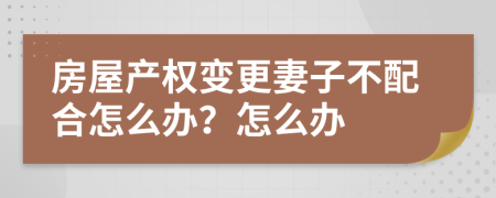 房屋产权变更妻子不配合怎么办？怎么办