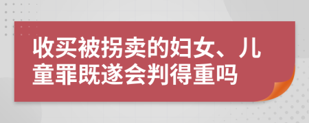 收买被拐卖的妇女、儿童罪既遂会判得重吗