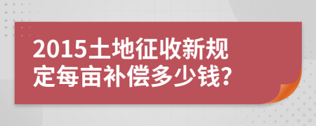 2015土地征收新规定每亩补偿多少钱？