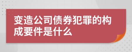 变造公司债券犯罪的构成要件是什么