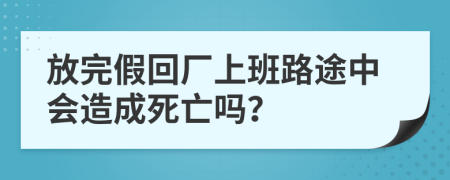 放完假回厂上班路途中会造成死亡吗？