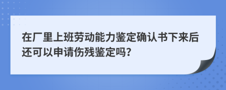 在厂里上班劳动能力鉴定确认书下来后还可以申请伤残鉴定吗？