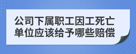 公司下属职工因工死亡单位应该给予哪些赔偿