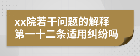 xx院若干问题的解释第一十二条适用纠纷吗