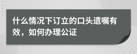 什么情况下订立的口头遗嘱有效，如何办理公证