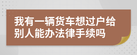 我有一辆货车想过户给别人能办法律手续吗