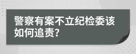 警察有案不立纪检委该如何追责？