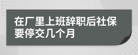 在厂里上班辞职后社保要停交几个月