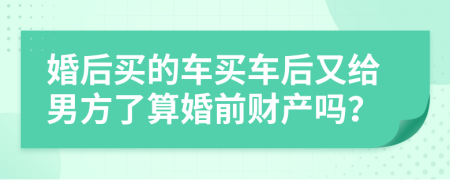 婚后买的车买车后又给男方了算婚前财产吗？