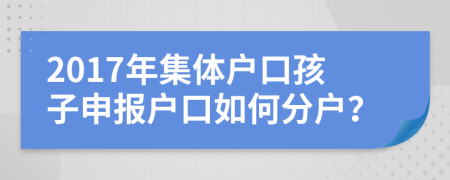 2017年集体户口孩子申报户口如何分户？