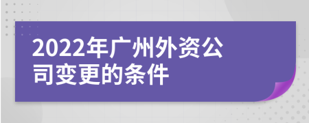 2022年广州外资公司变更的条件