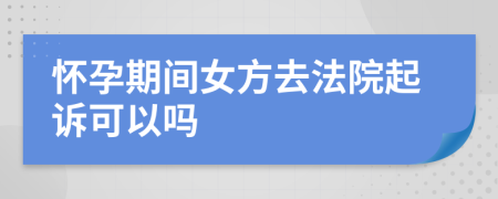 怀孕期间女方去法院起诉可以吗