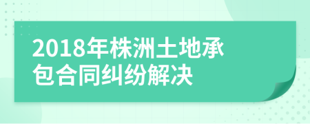 2018年株洲土地承包合同纠纷解决