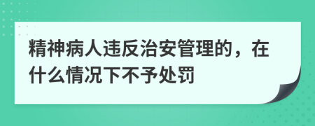 精神病人违反治安管理的，在什么情况下不予处罚