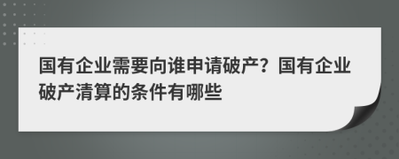国有企业需要向谁申请破产？国有企业破产清算的条件有哪些
