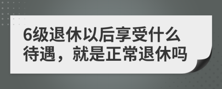 6级退休以后享受什么待遇，就是正常退休吗