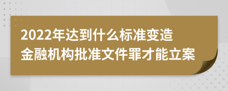 2022年达到什么标准变造金融机构批准文件罪才能立案