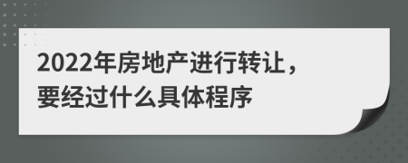 2022年房地产进行转让，要经过什么具体程序