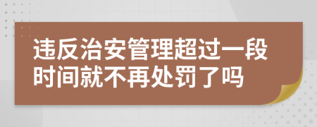 违反治安管理超过一段时间就不再处罚了吗