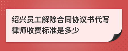 绍兴员工解除合同协议书代写律师收费标准是多少