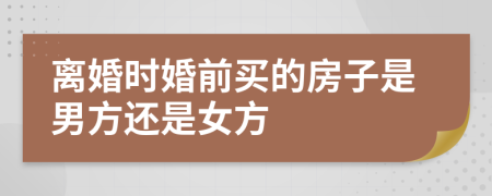 离婚时婚前买的房子是男方还是女方