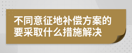 不同意征地补偿方案的要采取什么措施解决