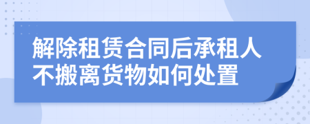 解除租赁合同后承租人不搬离货物如何处置