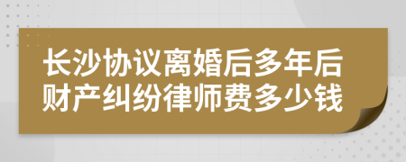 长沙协议离婚后多年后财产纠纷律师费多少钱