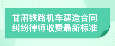 甘肃铁路机车建造合同纠纷律师收费最新标准