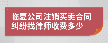 临夏公司注销买卖合同纠纷找律师收费多少