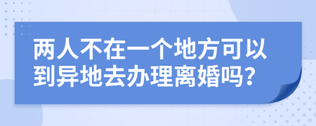 两人不在一个地方可以到异地去办理离婚吗？