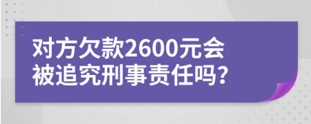 对方欠款2600元会被追究刑事责任吗？