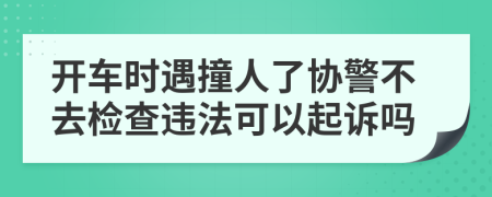 开车时遇撞人了协警不去检查违法可以起诉吗