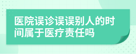 医院误诊误误别人的时间属于医疗责任吗