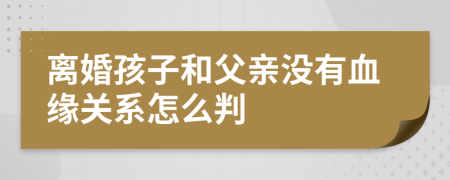 离婚孩子和父亲没有血缘关系怎么判