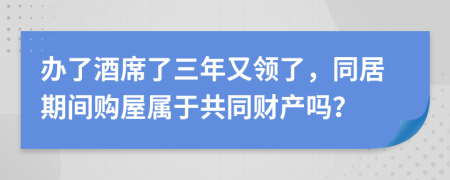 办了酒席了三年又领了，同居期间购屋属于共同财产吗？