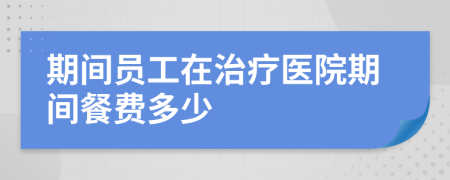 期间员工在治疗医院期间餐费多少