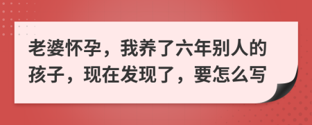 老婆怀孕，我养了六年别人的孩子，现在发现了，要怎么写