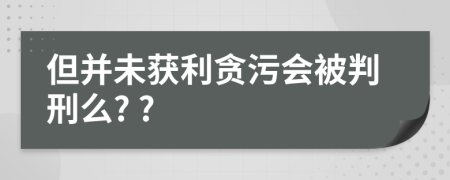 但并未获利贪污会被判刑么? ?