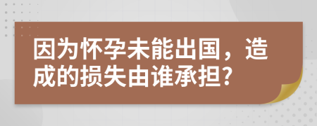 因为怀孕未能出国，造成的损失由谁承担?