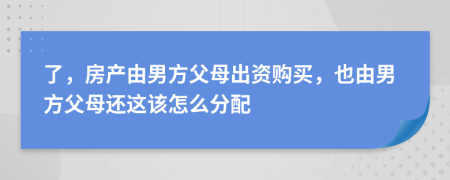 了，房产由男方父母出资购买，也由男方父母还这该怎么分配