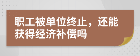 职工被单位终止，还能获得经济补偿吗