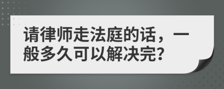 请律师走法庭的话，一般多久可以解决完？