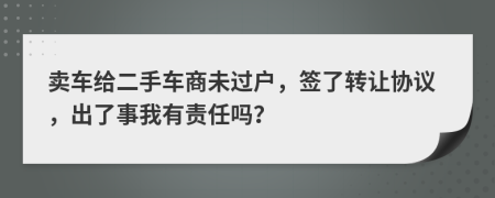 卖车给二手车商未过户，签了转让协议，出了事我有责任吗？