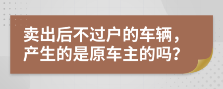 卖出后不过户的车辆，产生的是原车主的吗？