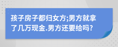 孩子房子都归女方;男方就拿了几万现金.男方还要给吗?