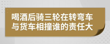 喝酒后骑三轮在转弯车与货车相撞谁的责任大